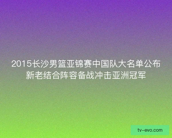2015长沙男篮亚锦赛中国队大名单公布新老结合阵容备战冲击亚洲冠军