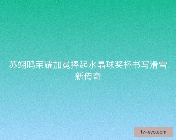 苏翊鸣荣耀加冕捧起水晶球奖杯书写滑雪新传奇