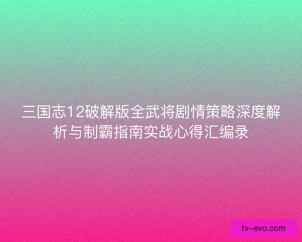 三国志12破解版全武将剧情策略深度解析与制霸指南实战心得汇编录