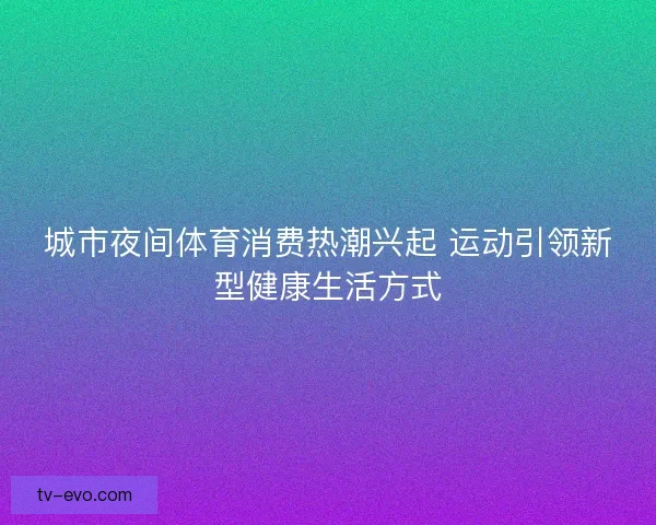城市夜间体育消费热潮兴起 运动引领新型健康生活方式