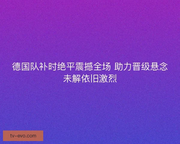 德国队补时绝平震撼全场 助力晋级悬念未解依旧激烈