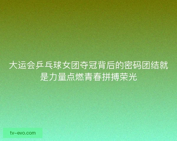 大运会乒乓球女团夺冠背后的密码团结就是力量点燃青春拼搏荣光