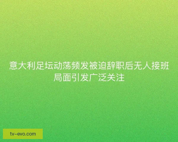 意大利足坛动荡频发被迫辞职后无人接班局面引发广泛关注 意大利足坛动荡频发被迫辞职后无人接班局面引发广泛关注