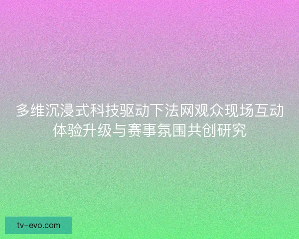 多维沉浸式科技驱动下法网观众现场互动体验升级与赛事氛围共创研究 多维沉浸式科技驱动下法网观众现场互动体验升级与赛事氛围共创研究