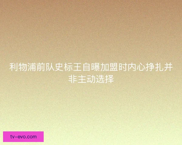 利物浦前队史标王自曝加盟时内心挣扎并非主动选择 利物浦前队史标王自曝加盟时内心挣扎并非主动选择