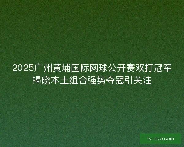 2025广州黄埔国际网球公开赛双打冠军揭晓本土组合强势夺冠引关注 2025广州黄埔国际网球公开赛双打冠军揭晓本土组合强势夺冠引关注