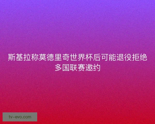 斯基拉称莫德里奇世界杯后可能退役拒绝多国联赛邀约 斯基拉称莫德里奇世界杯后可能退役拒绝多国联赛邀约