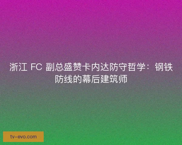 浙江 FC 副总盛赞卡内达防守哲学：钢铁防线的幕后建筑师