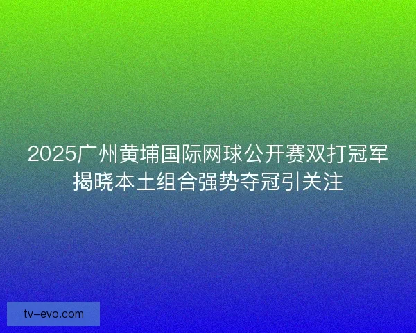 2025广州黄埔国际网球公开赛双打冠军揭晓本土组合强势夺冠引关注