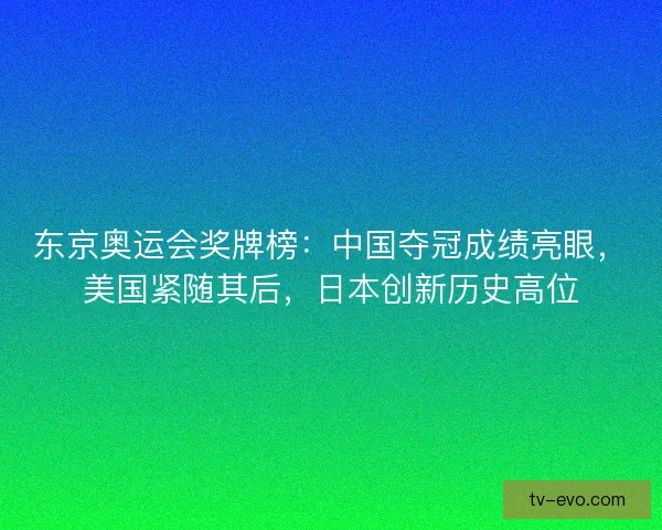 东京奥运会奖牌榜：中国夺冠成绩亮眼，美国紧随其后，日本创新历史高位