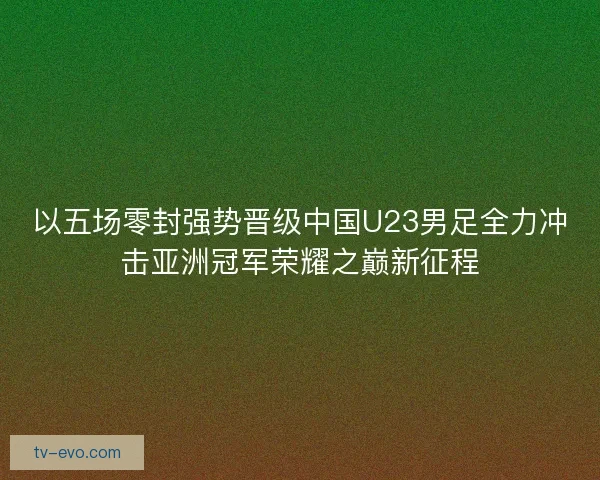 以五场零封强势晋级中国U23男足全力冲击亚洲冠军荣耀之巅新征程