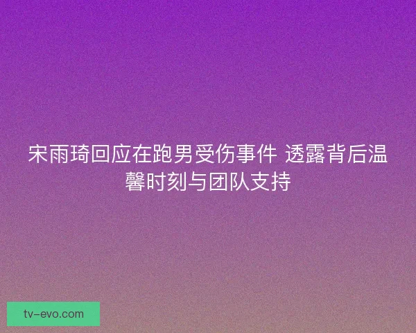宋雨琦回应在跑男受伤事件 透露背后温馨时刻与团队支持