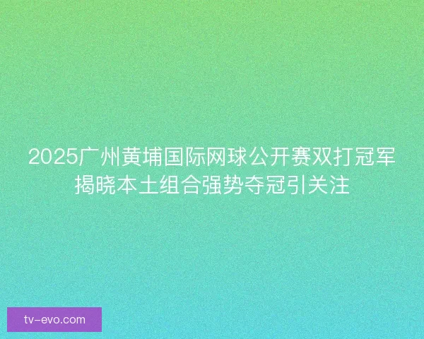2025广州黄埔国际网球公开赛双打冠军揭晓本土组合强势夺冠引关注