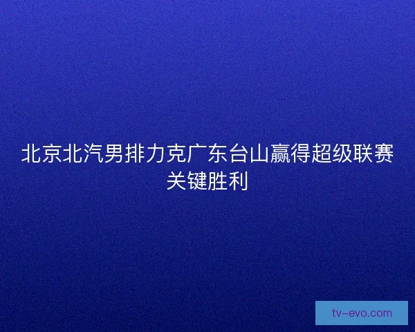 北京北汽男排力克广东台山赢得超级联赛关键胜利 北京北汽男排力克广东台山赢得超级联赛关键胜利