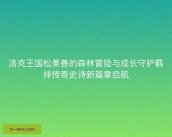 洛克王国松果兽的森林冒险与成长守护羁绊传奇史诗新篇章启航 洛克王国松果兽的森林冒险与成长守护羁绊传奇史诗新篇章启航